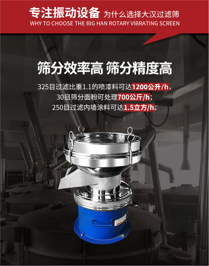 大漢過(guò)濾篩篩分效率高,精度高;325目過(guò)濾比重1:1的噴油漆可達(dá)1200公升/時(shí);30目篩粉面粉可處理700公斤/時(shí);250目過(guò)濾內(nèi)墻涂料可達(dá)1.5立方/h;過(guò)濾篩廠家直銷(xiāo)價(jià)格便宜。過(guò)濾篩適用物料：粘液粉末都可以使用具體產(chǎn)品如下：奶制品，油漆，泥漿，淀粉，果汁等。